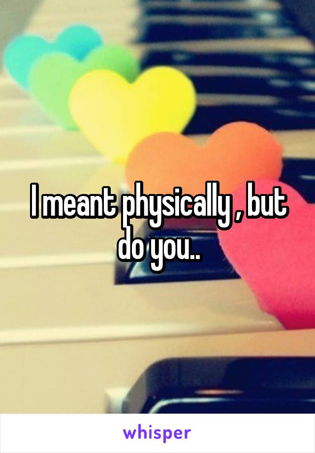 I meant physically , but do you..