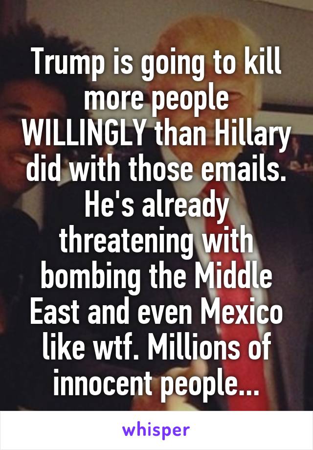 Trump is going to kill more people WILLINGLY than Hillary did with those emails. He's already threatening with bombing the Middle East and even Mexico like wtf. Millions of innocent people...