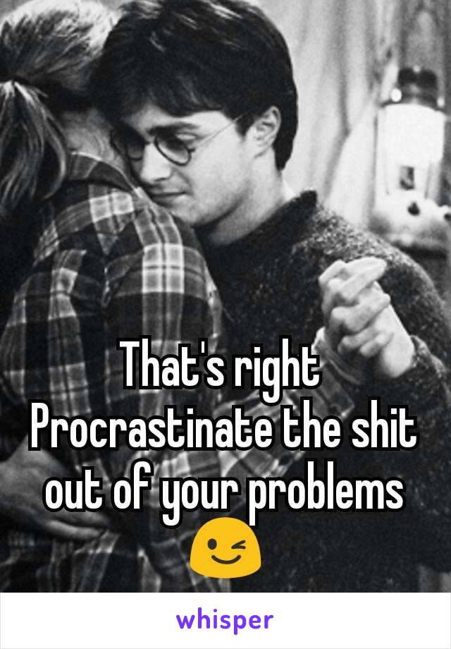 That's right 
Procrastinate the shit out of your problems 😉
