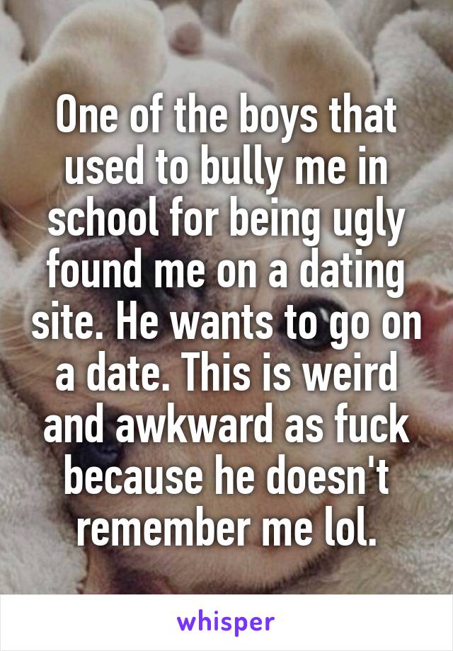 One of the boys that used to bully me in school for being ugly found me on a dating site. He wants to go on a date. This is weird and awkward as fuck because he doesn't remember me lol.
