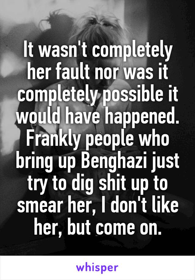 It wasn't completely her fault nor was it completely possible it would have happened. Frankly people who bring up Benghazi just try to dig shit up to smear her, I don't like her, but come on.