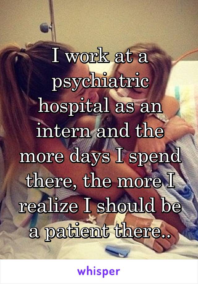 I work at a psychiatric hospital as an intern and the more days I spend there, the more I realize I should be a patient there..