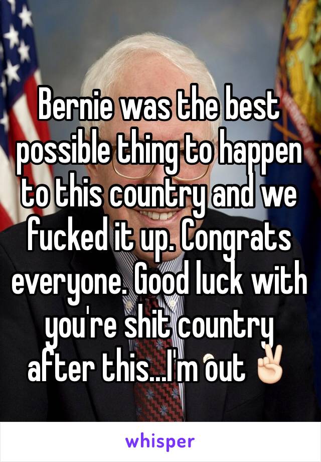 Bernie was the best possible thing to happen to this country and we fucked it up. Congrats everyone. Good luck with you're shit country after this...I'm out✌🏻️