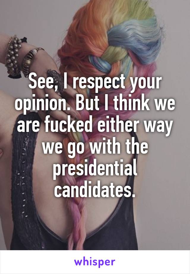 See, I respect your opinion. But I think we are fucked either way we go with the presidential candidates.