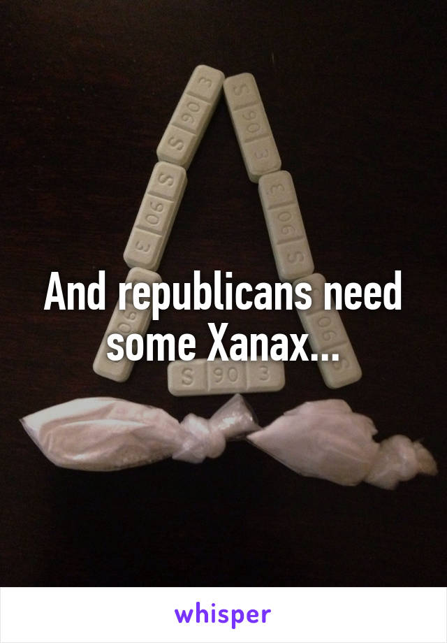 And republicans need some Xanax...