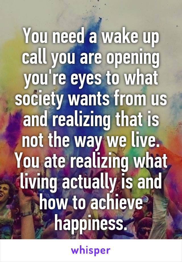 You need a wake up call you are opening you're eyes to what society wants from us and realizing that is not the way we live. You ate realizing what living actually is and how to achieve happiness.