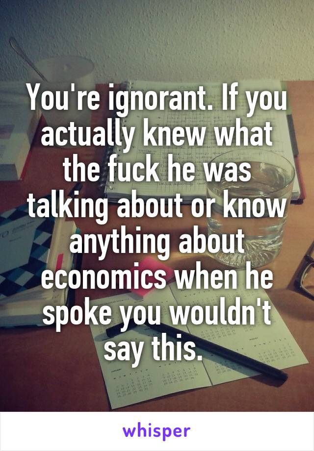 You're ignorant. If you actually knew what the fuck he was talking about or know anything about economics when he spoke you wouldn't say this. 