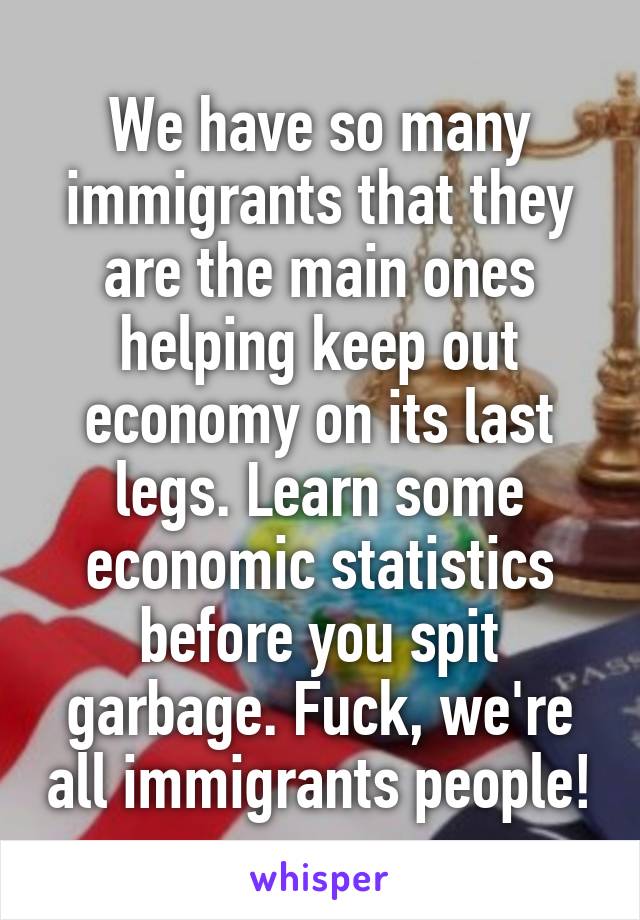 We have so many immigrants that they are the main ones helping keep out economy on its last legs. Learn some economic statistics before you spit garbage. Fuck, we're all immigrants people!