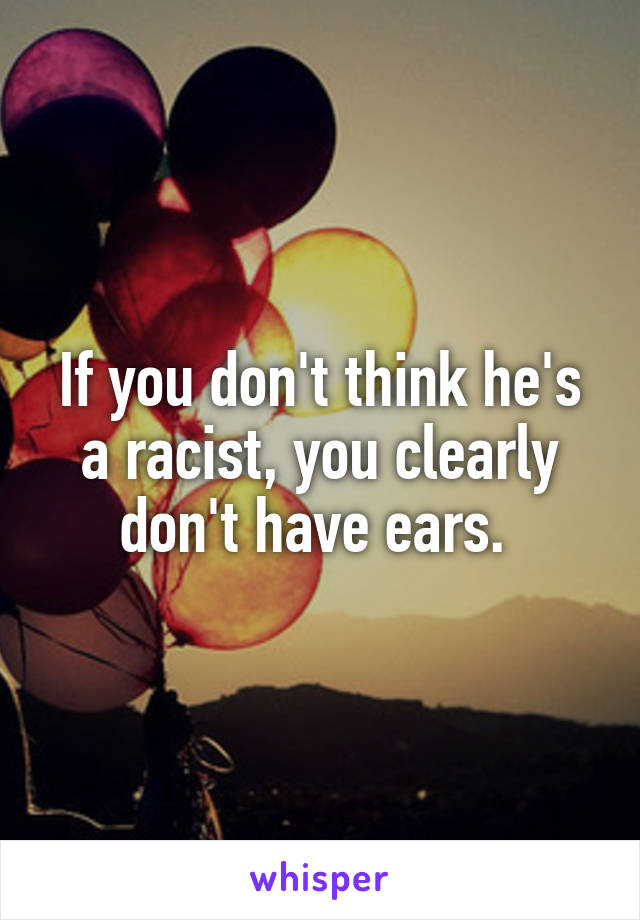 If you don't think he's a racist, you clearly don't have ears. 