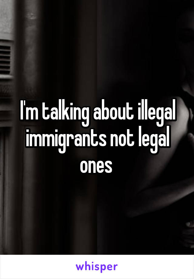 I'm talking about illegal immigrants not legal ones 