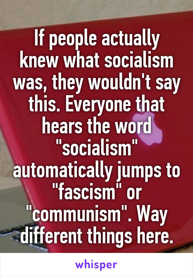 If people actually knew what socialism was, they wouldn't say this. Everyone that hears the word "socialism" automatically jumps to "fascism" or "communism". Way different things here.