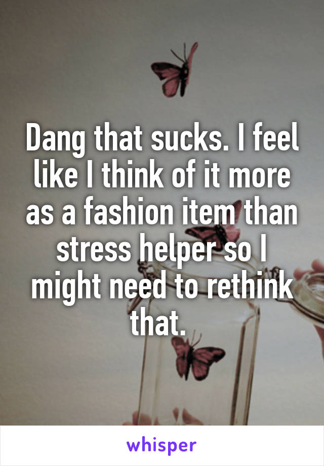 Dang that sucks. I feel like I think of it more as a fashion item than stress helper so I might need to rethink that. 