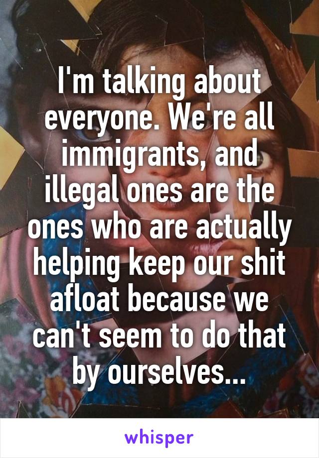 I'm talking about everyone. We're all immigrants, and illegal ones are the ones who are actually helping keep our shit afloat because we can't seem to do that by ourselves...