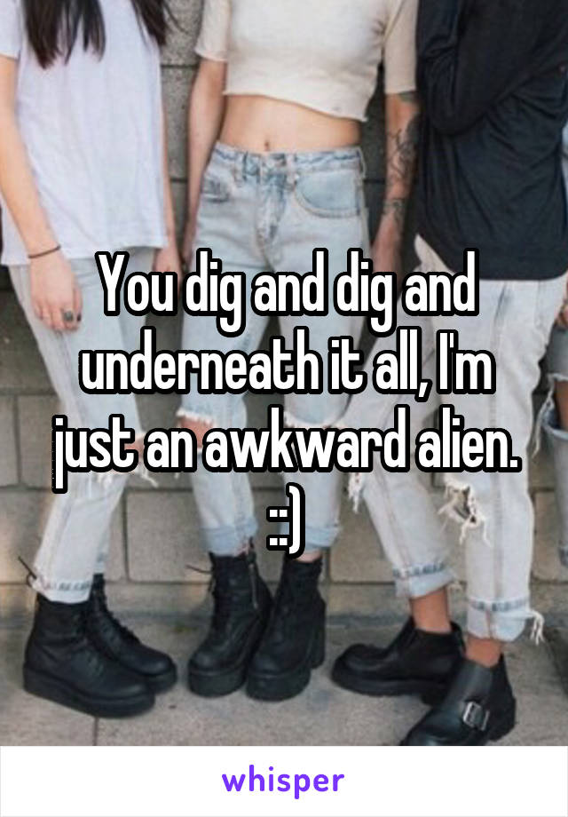 You dig and dig and underneath it all, I'm just an awkward alien. ::)