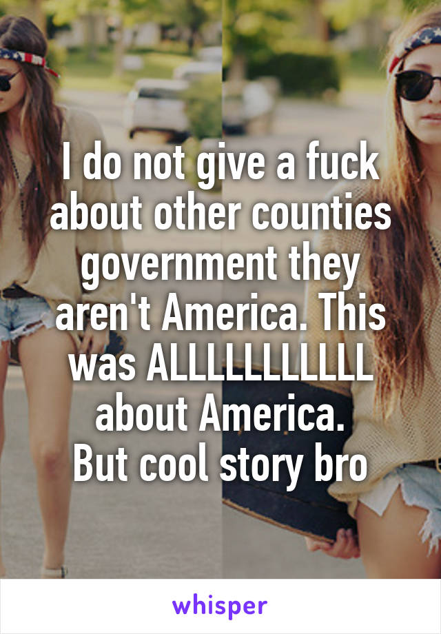 I do not give a fuck about other counties government they aren't America. This was ALLLLLLLLLLL about America.
But cool story bro