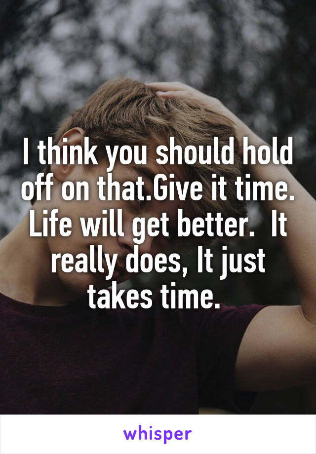 I think you should hold off on that.Give it time. Life will get better.  It really does, It just takes time. 
