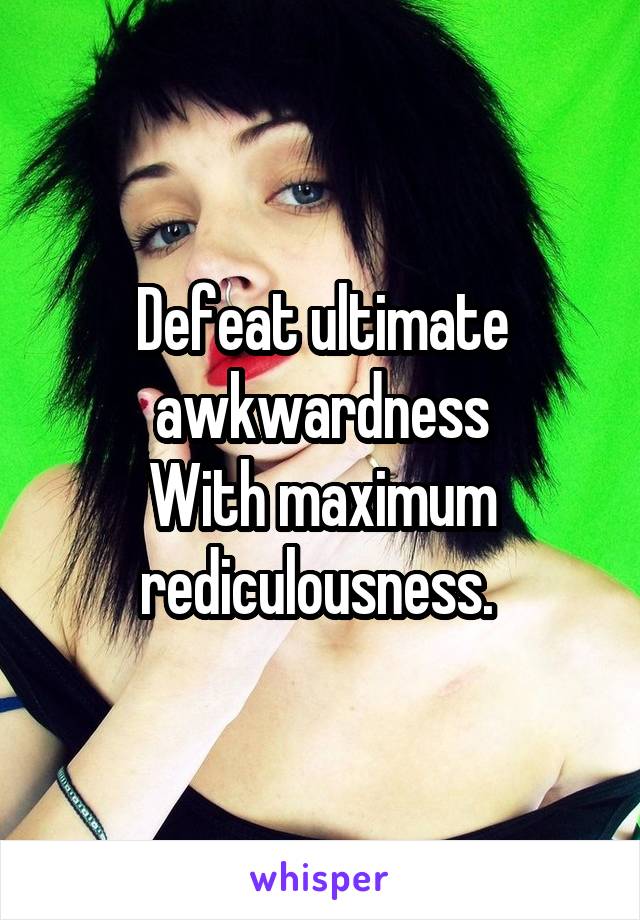 Defeat ultimate awkwardness
With maximum rediculousness. 
