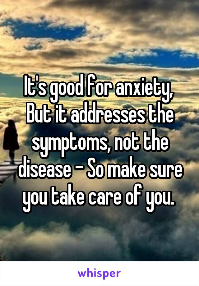It's good for anxiety, 
But it addresses the symptoms, not the disease - So make sure you take care of you. 