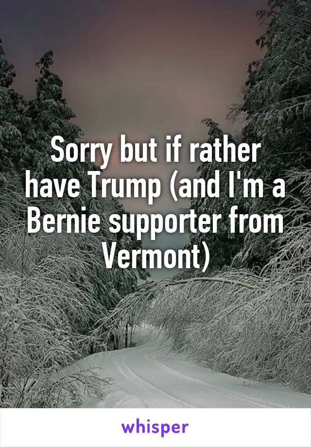 Sorry but if rather have Trump (and I'm a Bernie supporter from Vermont)

