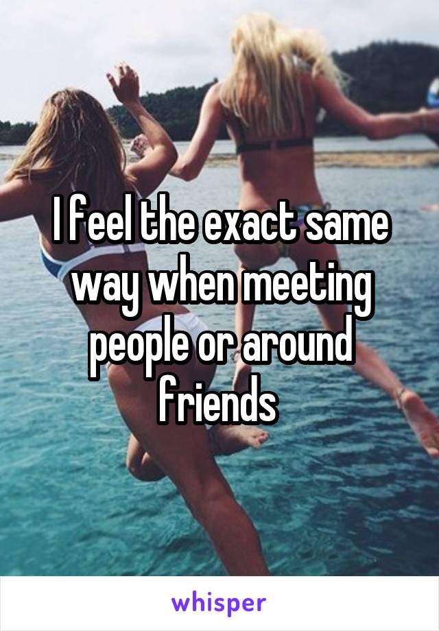 I feel the exact same way when meeting people or around friends 
