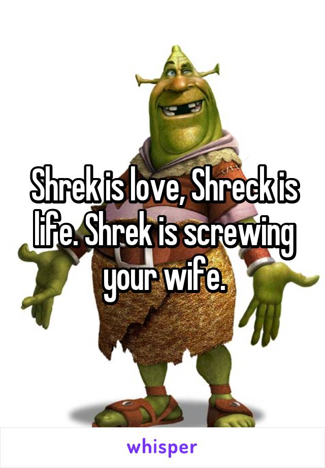 Shrek is love, Shreck is life. Shrek is screwing your wife.