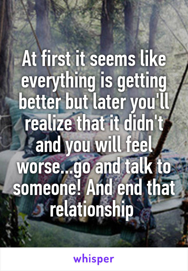 At first it seems like everything is getting better but later you'll realize that it didn't and you will feel worse...go and talk to someone! And end that relationship 