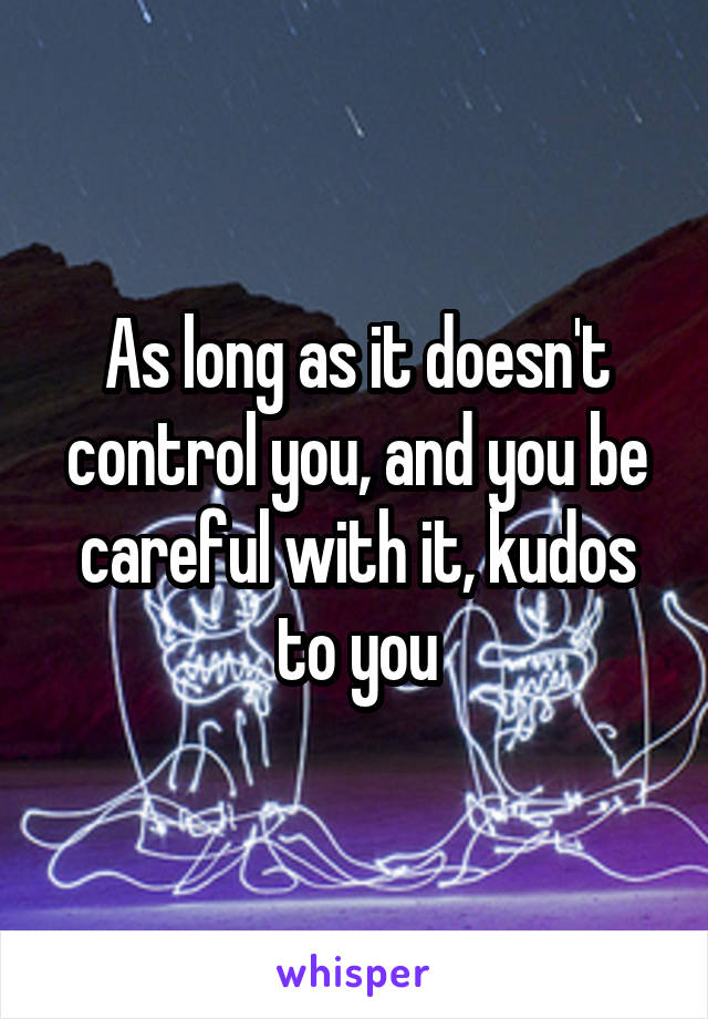 As long as it doesn't control you, and you be careful with it, kudos to you