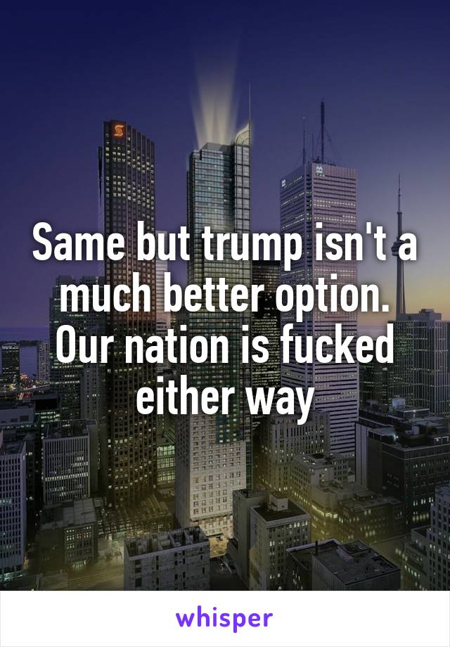 Same but trump isn't a much better option. Our nation is fucked either way