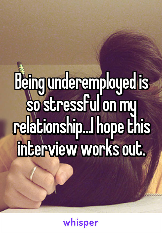 Being underemployed is so stressful on my relationship...I hope this interview works out.