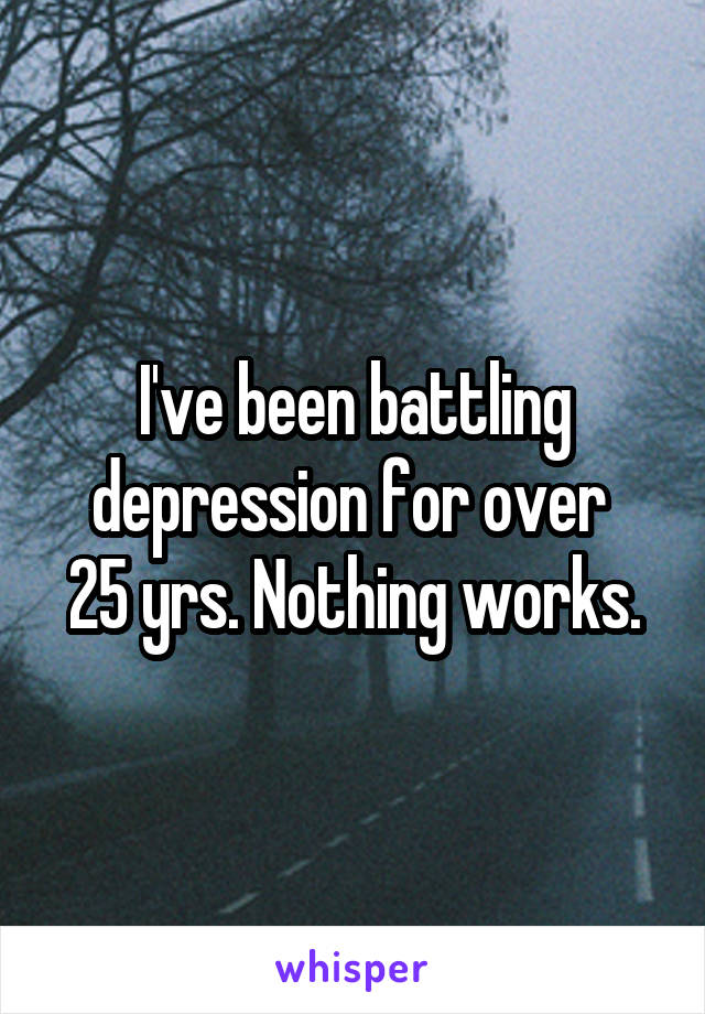 I've been battling depression for over 
25 yrs. Nothing works.