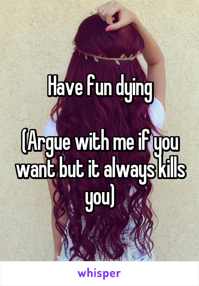 Have fun dying

(Argue with me if you want but it always kills you)