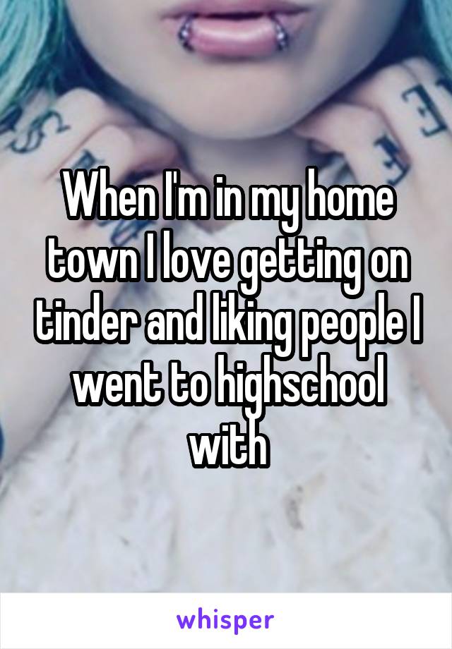 When I'm in my home town I love getting on tinder and liking people I went to highschool with