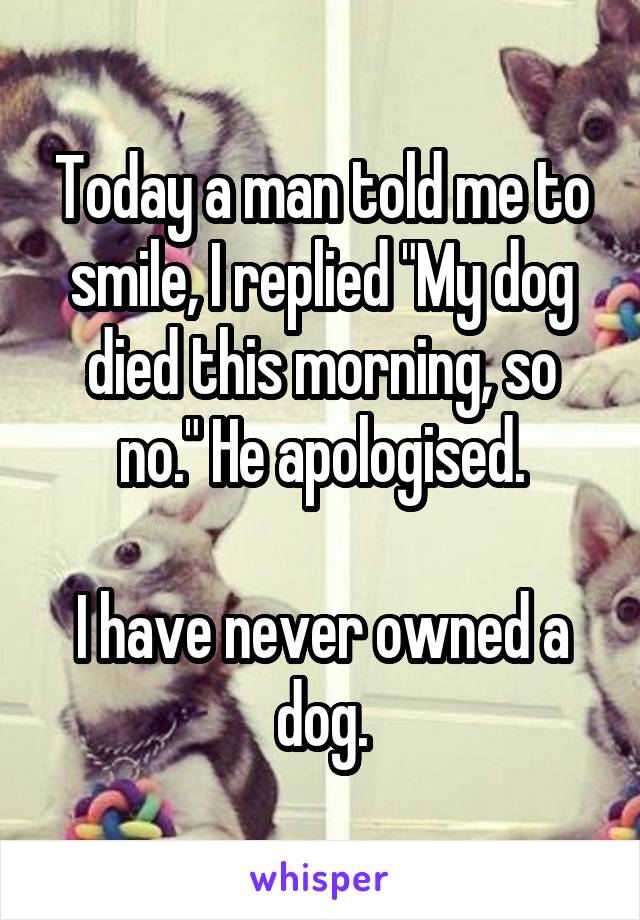 Today a man told me to smile, I replied "My dog died this morning, so no." He apologised.

I have never owned a dog.