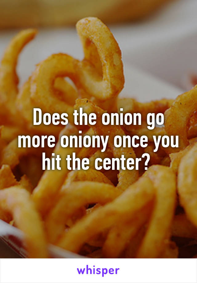 Does the onion go more oniony once you hit the center? 