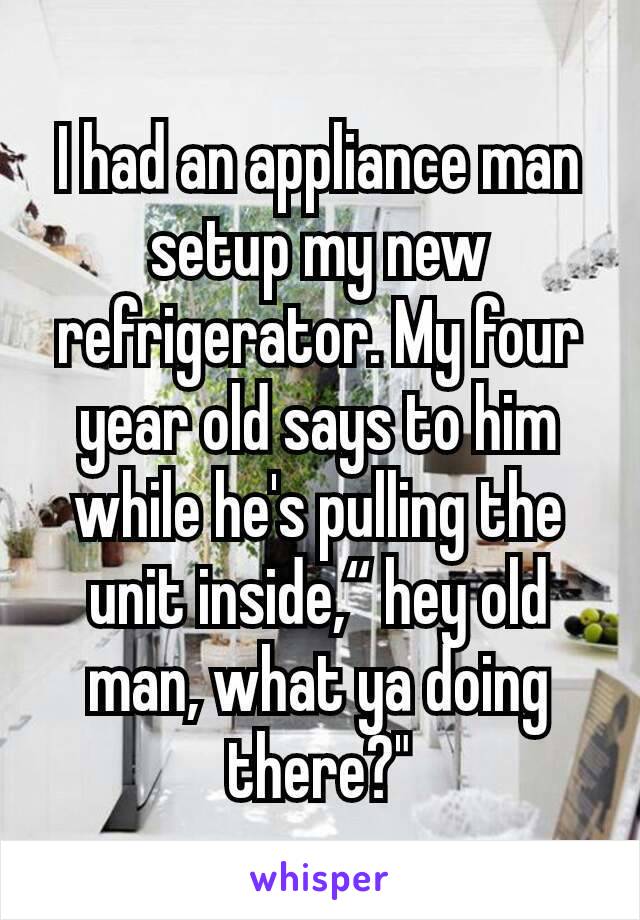 I had an appliance man setup my new refrigerator. My four year old says to him while he's pulling the unit inside,“ hey old man, what ya doing there?"