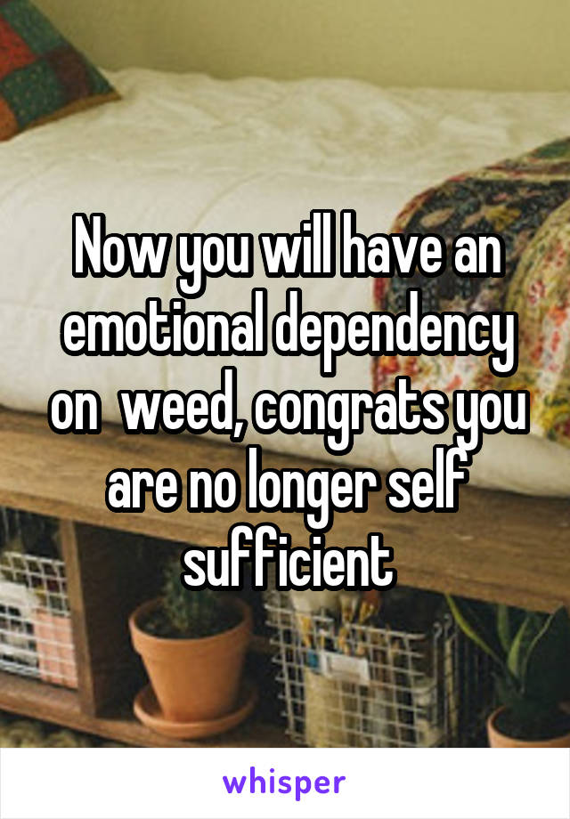 Now you will have an emotional dependency on  weed, congrats you are no longer self sufficient