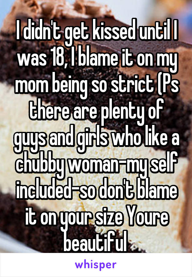 I didn't get kissed until I was 18, I blame it on my mom being so strict (Ps there are plenty of guys and girls who like a chubby woman-my self included-so don't blame it on your size Youre beautiful 