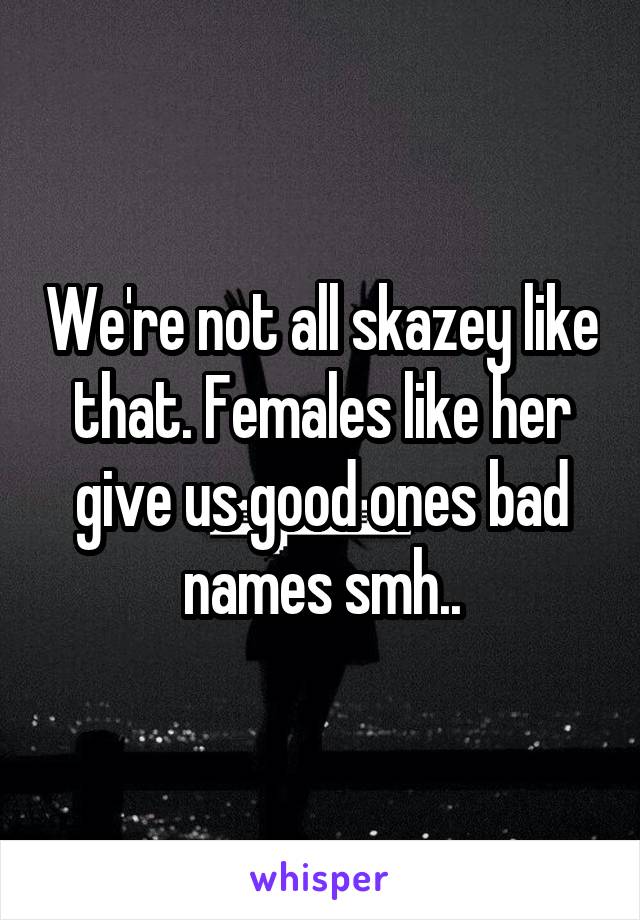 We're not all skazey like that. Females like her give us good ones bad names smh..