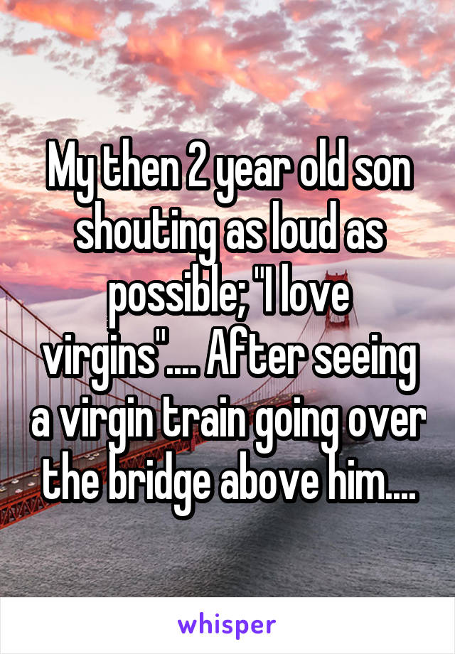 My then 2 year old son shouting as loud as possible; "I love virgins".... After seeing a virgin train going over the bridge above him....