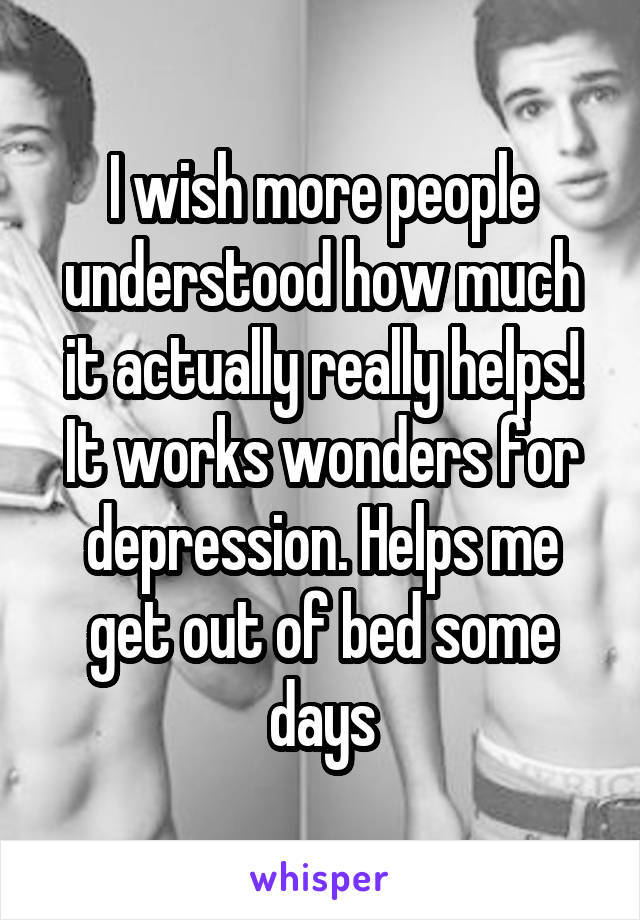 I wish more people understood how much it actually really helps! It works wonders for depression. Helps me get out of bed some days