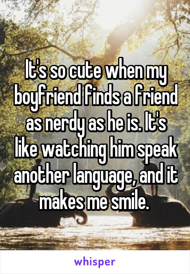 It's so cute when my boyfriend finds a friend as nerdy as he is. It's like watching him speak another language, and it makes me smile. 