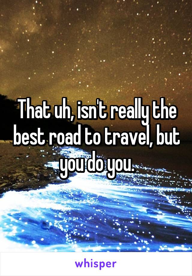 That uh, isn't really the best road to travel, but you do you.