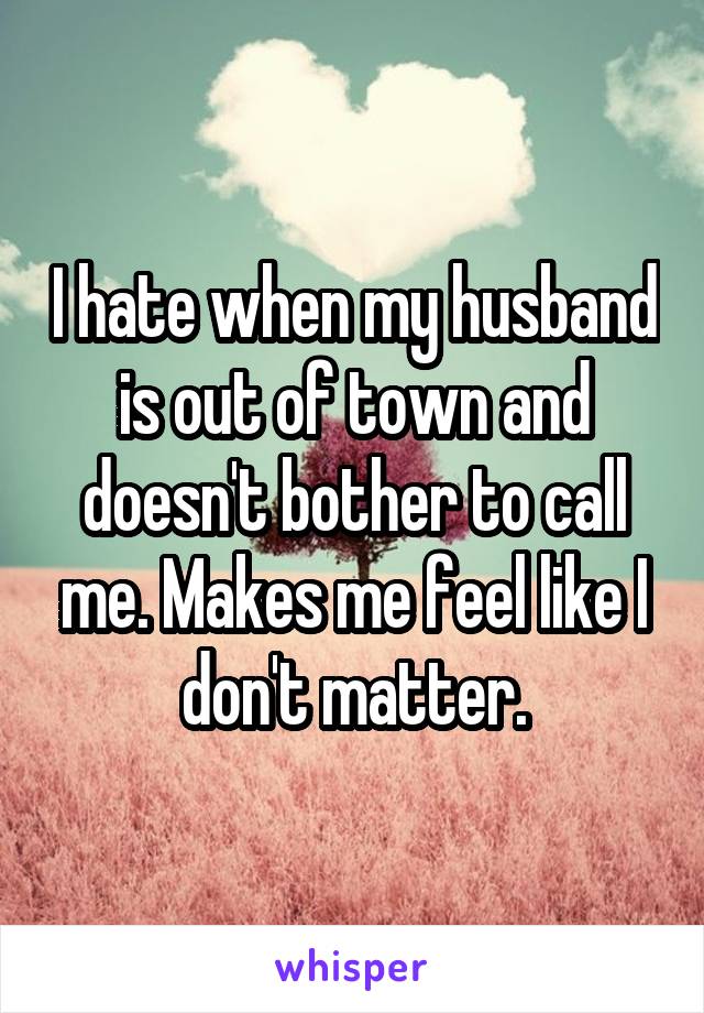 I hate when my husband is out of town and doesn't bother to call me. Makes me feel like I don't matter.