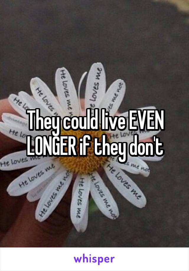 They could live EVEN LONGER if they don't