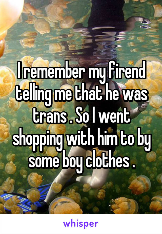 I remember my firend telling me that he was trans . So I went shopping with him to by some boy clothes .
