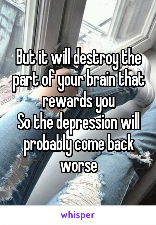 But it will destroy the part of your brain that rewards you
So the depression will probably come back worse