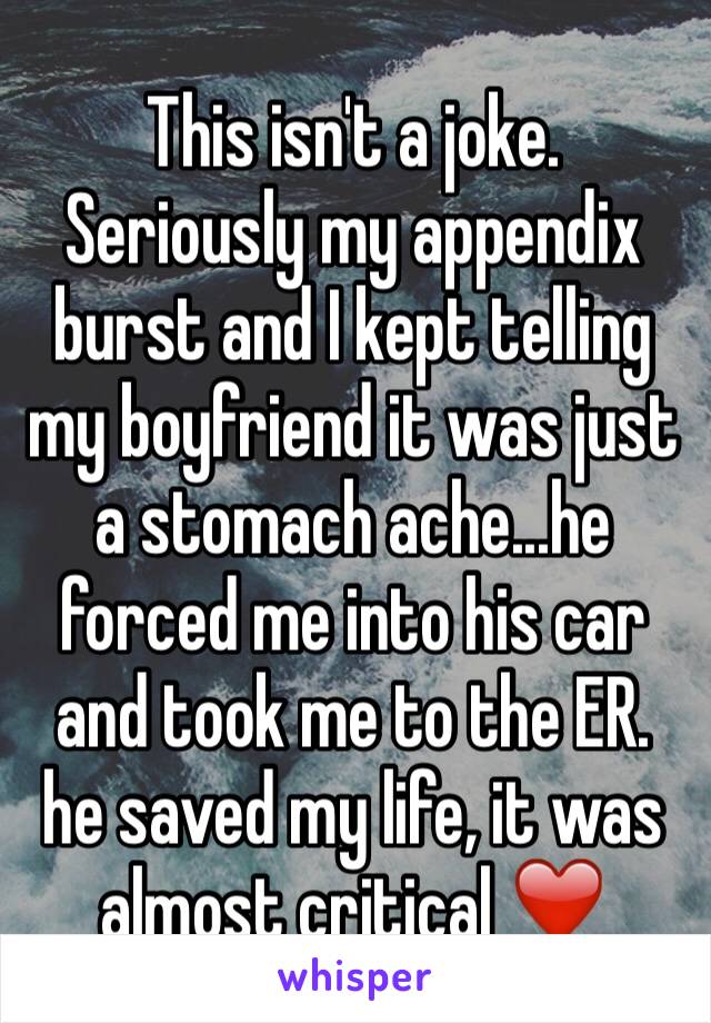 This isn't a joke. Seriously my appendix burst and I kept telling my boyfriend it was just a stomach ache...he forced me into his car and took me to the ER. he saved my life, it was almost critical ❤️