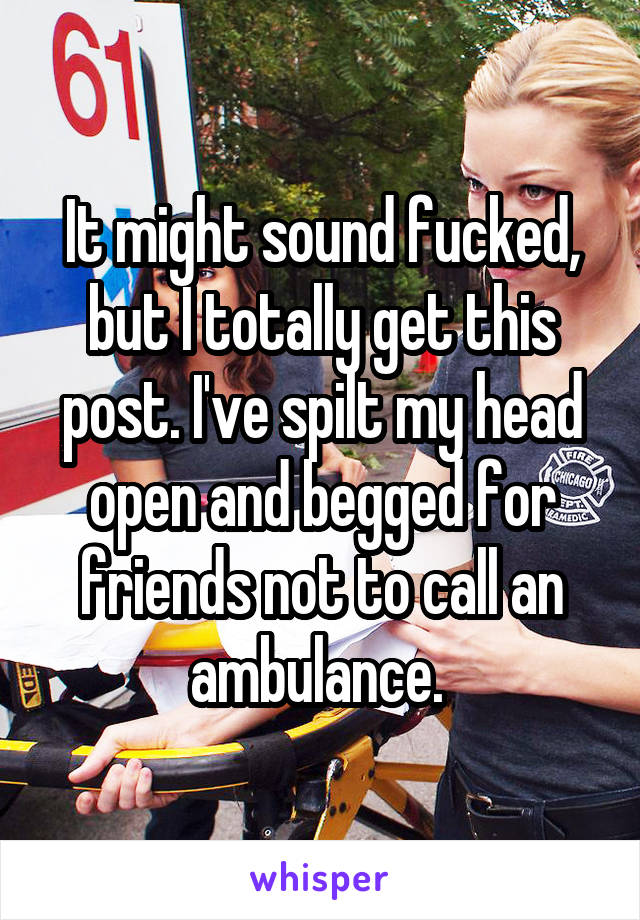 It might sound fucked, but I totally get this post. I've spilt my head open and begged for friends not to call an ambulance. 