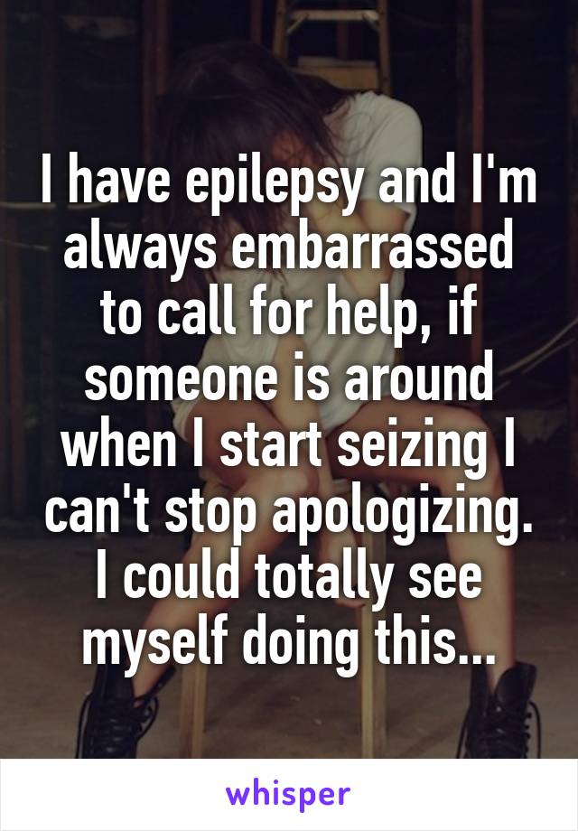 I have epilepsy and I'm always embarrassed to call for help, if someone is around when I start seizing I can't stop apologizing. I could totally see myself doing this...