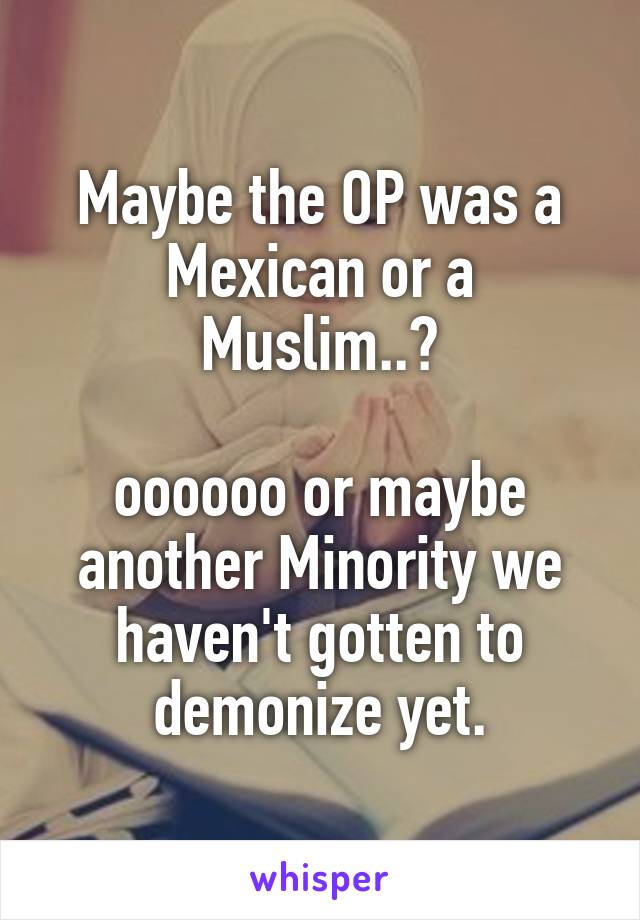 Maybe the OP was a Mexican or a Muslim..?

oooooo or maybe another Minority we haven't gotten to demonize yet.